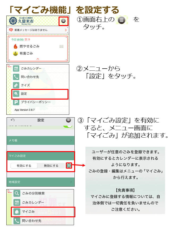 １．画面右上のメニューボタンをタッチ。２．メニュー画面から「設定」をタッチ。３．「マイごみ設定」を有効にすると、メニュー画面に「マイごみ」が追加されます。