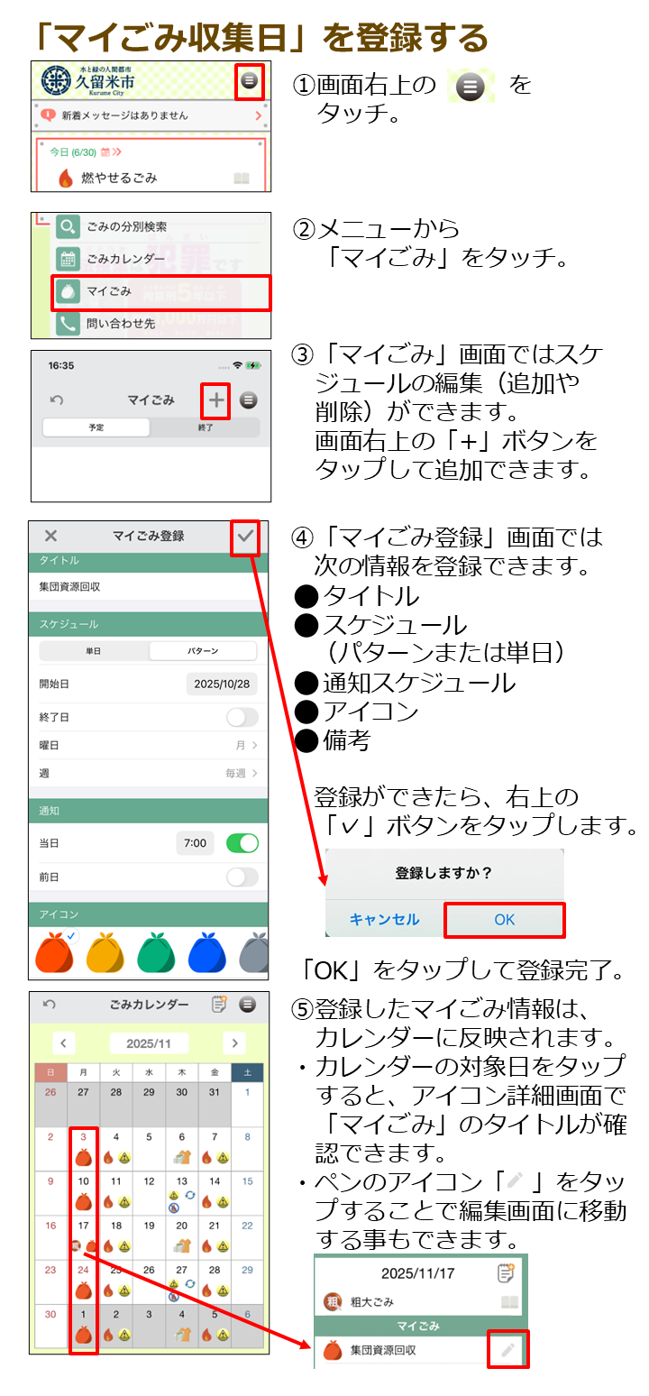１．画面右上のメニューボタンをタッチ。２．メニュー画面から「マイごみ」をタッチ。３．「マイごみ」画面ではスケジュールの編集（追加や削除）ができます。画面右上のプラスボタンをタップして追加できます。４．「マイごみ登録」画面では次の情報を登録できます。 タイトル、スケジュール（パターンまたは単日）、通知スケジュール、アイコン、備考。登録ができたら、右上のチェックボタンをタップします。「OK」をタップして登録完了。５．登録したマイごみ情報は、カレンダーに反映されます。カレンダーの対象日をタップすると、アイコン詳細画面で「マイごみ」のタイトルが確認できます。ペンのアイコンをタップすることで編集画面に移動する事もできます。