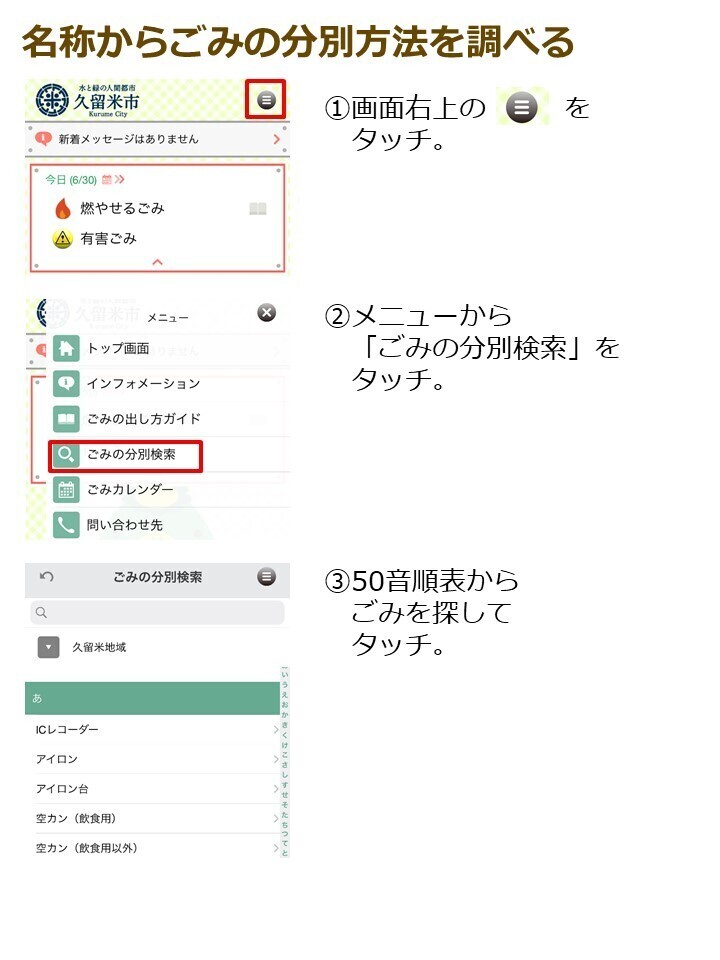 名称からごみの分別方法を調べる１．画面右上の三本線をタッチ。２．メニューからごみの分別検索をタッチ。３．50音順表からごみを探してタッチ。