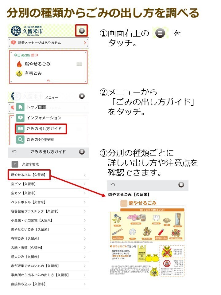 分別の種類からごみの出し方を確認１．画面右上の三本線をタッチ。２．メニューからごみの出し方ガイドをタッチ。３．分別の種類ごとに詳しい出し方や注意点を確認できます。