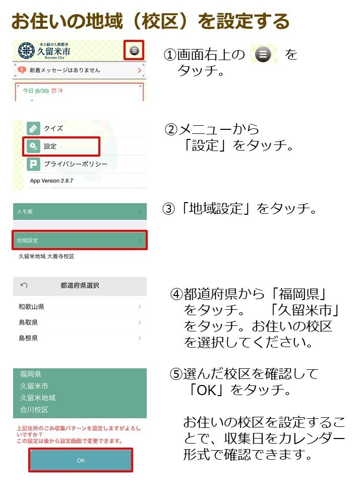 お住まいの地域を設定する１．画面右上の三本線をタッチ。２．メニューから設定をタッチ。３．地域設定をタッチ。４．都道府県から福岡県をタッチ。久留米市をタッチ。お住いの地域を選択したください。５．選んだ校区を確認し、OKをタッチ。お住まいの地域を設定することで収集日をカレンダー形式で確認できます。