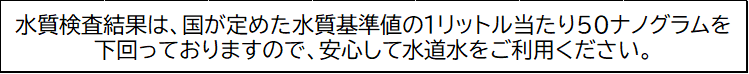 安心して水道水をご利用ください。 水質検査結果は、国が定めた暫定目標値の1リットル当たり50ナノグラムを下回っておりますので、安心して水道水をご利用ください。