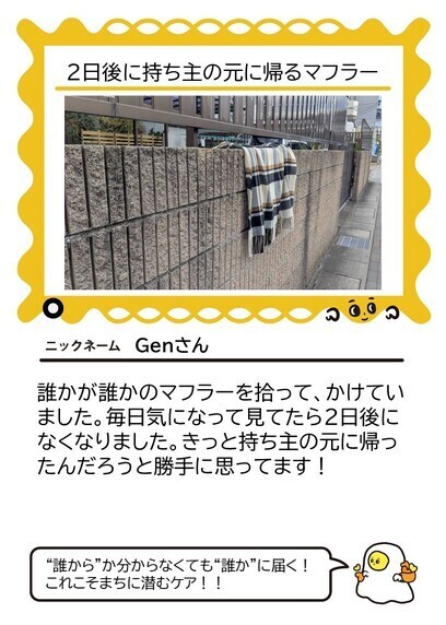 まちに潜むケア投稿例 2日後に持ち主の元に帰るマフラー。投稿者はGenさん。誰かが誰かのマフラーを拾って、かけていました。毎日気になって見てたら2日後になくなりました。きっと持ち主の元に帰ったんだろうと勝手に思ってます!それに対するひそみさんのコメント「“誰から”かわからなくても“誰か”に届く!これこそまちに潜むケア!!」