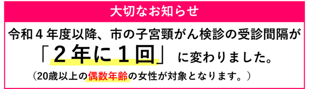 大切なお知らせ 令和4年度以降、市の子宮頸がん検診の受診間隔が、2年に1回に変わりました。詳しくはこちらをクリック