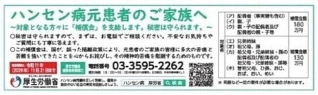 ハンセン病元患者のご家族へ　対象となる方々に補償金を支給します。秘密は守られますので、まずは、お電話でご相談ください。不安なお気持ちやご質問にも丁寧に答えます。この補償金は、国が、誤った隔離政策により、元患者のご家族の皆様に多大の苦痛と苦難を強いてきたことを心からお詫びし、その精神的苦痛を慰謝するためのものです。