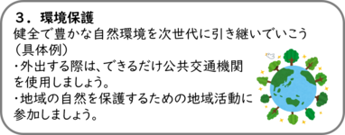 ３．環境保護 健全で豊かな自然環境を次世代に引き継いでいこう （具体例） ・外出する際は、できるだけ公共交通機関を使用しましょう。 ・地域の自然を保護するための地域活動に参加しましょう。