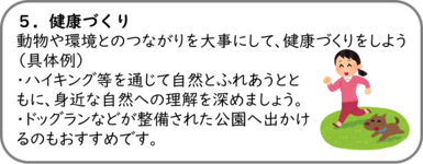 ５．健康づくり 動物や環境とのつながりを大事にして、健康づくりをしよう （具体例） ・ハイキング等を通じて自然とふれあうとともに、身近な自然への理解を深めましょう。 ・ドッグランなどが整備された公園へ出かけるのもおすすめです。